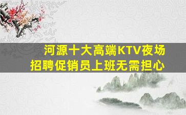 河源十大高端KTV夜场招聘促销员上班无需担心